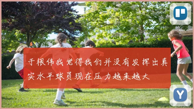 于根伟我觉得我们并没有发挥出真实水平球员现在压力越来越大