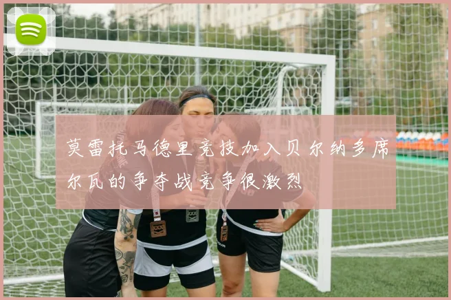 莫雷托马德里竞技加入贝尔纳多席尔瓦的争夺战竞争很激烈